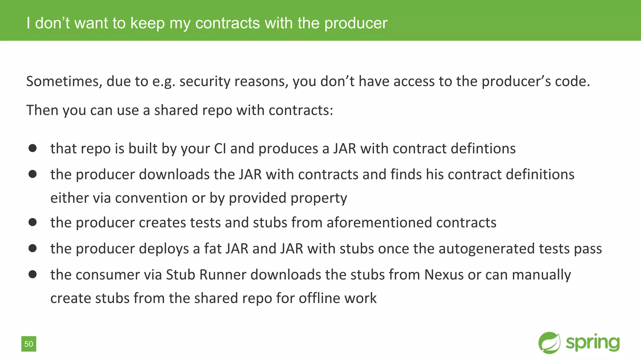 50
Sometimes, due to e.g. security reasons, you don’t have access to the producer’s code.
Then you can use a shared repo with contracts:
● that repo is built by your CI and produces a JAR with contract defintions
● the producer downloads the JAR with contracts and finds his contract definitions
either via convention or by provided property
● the producer creates tests and stubs from aforementioned contracts
● the producer deploys a fat JAR and JAR with stubs once the autogenerated tests pass
● the consumer via Stub Runner downloads the stubs from Nexus or can manually
create stubs from the shared repo for offline work
I don’t want to keep my contracts with the producer
 
