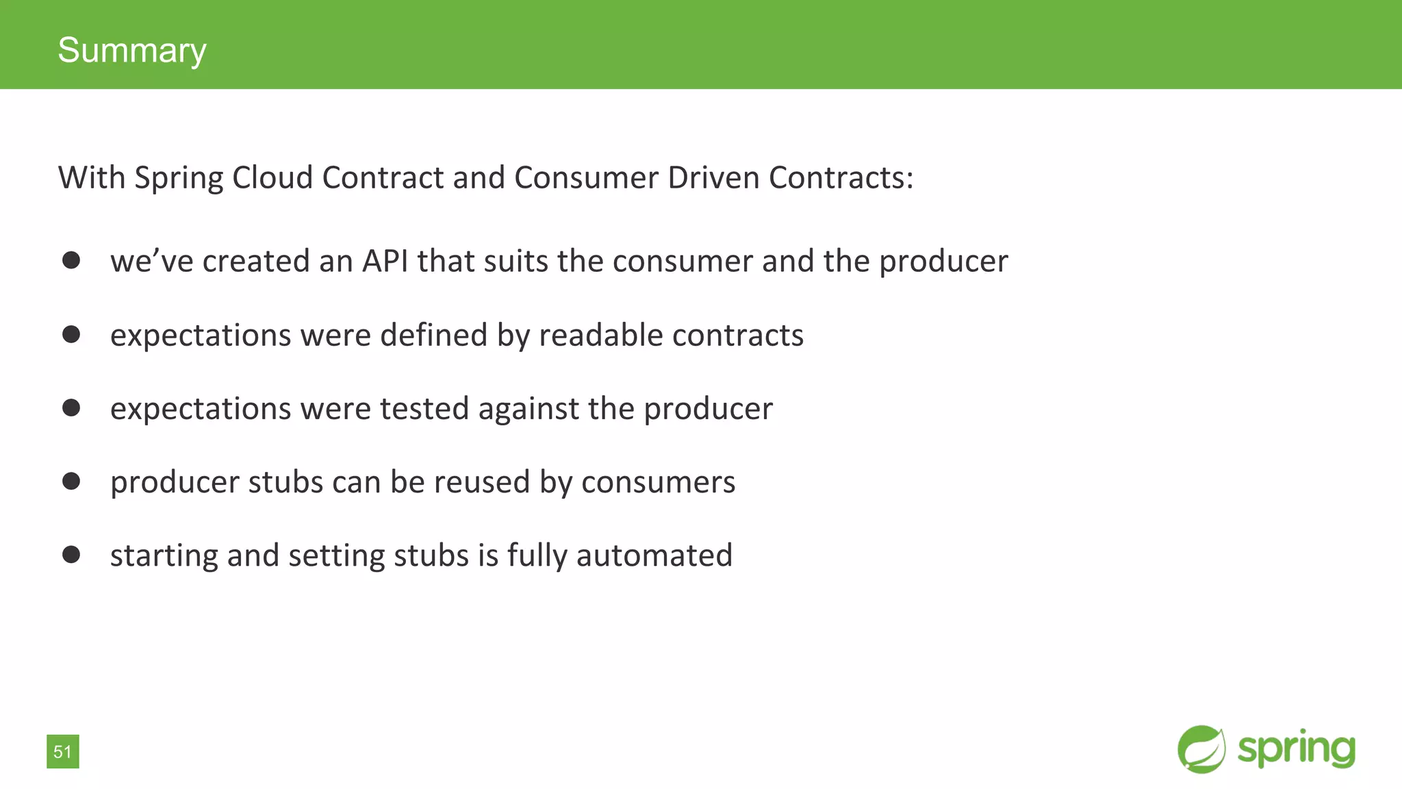 51
With Spring Cloud Contract and Consumer Driven Contracts:
● we’ve created an API that suits the consumer and the producer
● expectations were defined by readable contracts
● expectations were tested against the producer
● producer stubs can be reused by consumers
● starting and setting stubs is fully automated
Summary
 