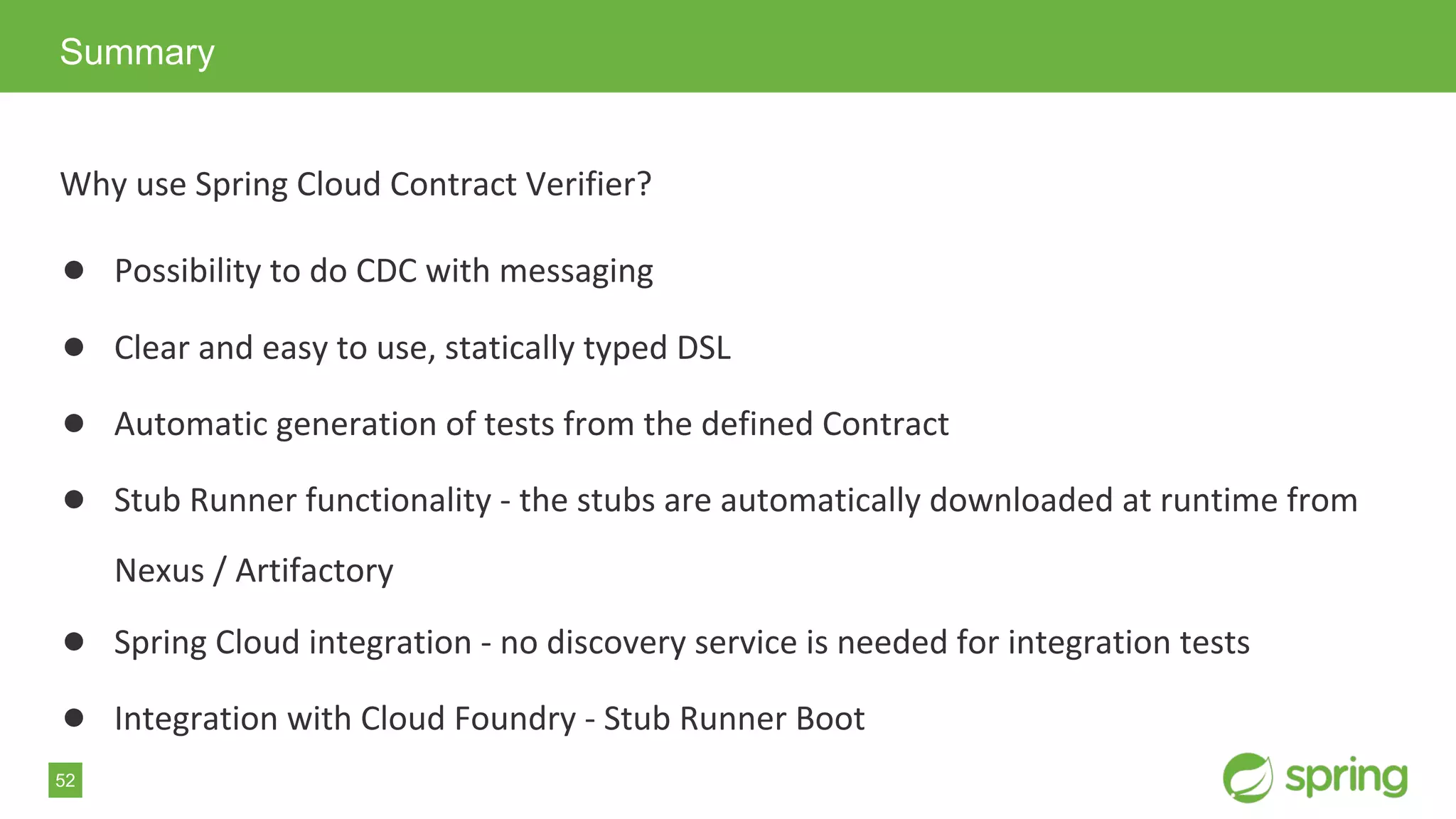 52
Why use Spring Cloud Contract Verifier?
● Possibility to do CDC with messaging
● Clear and easy to use, statically typed DSL
● Automatic generation of tests from the defined Contract
● Stub Runner functionality - the stubs are automatically downloaded at runtime from
Nexus / Artifactory
● Spring Cloud integration - no discovery service is needed for integration tests
● Integration with Cloud Foundry - Stub Runner Boot
Summary
 
