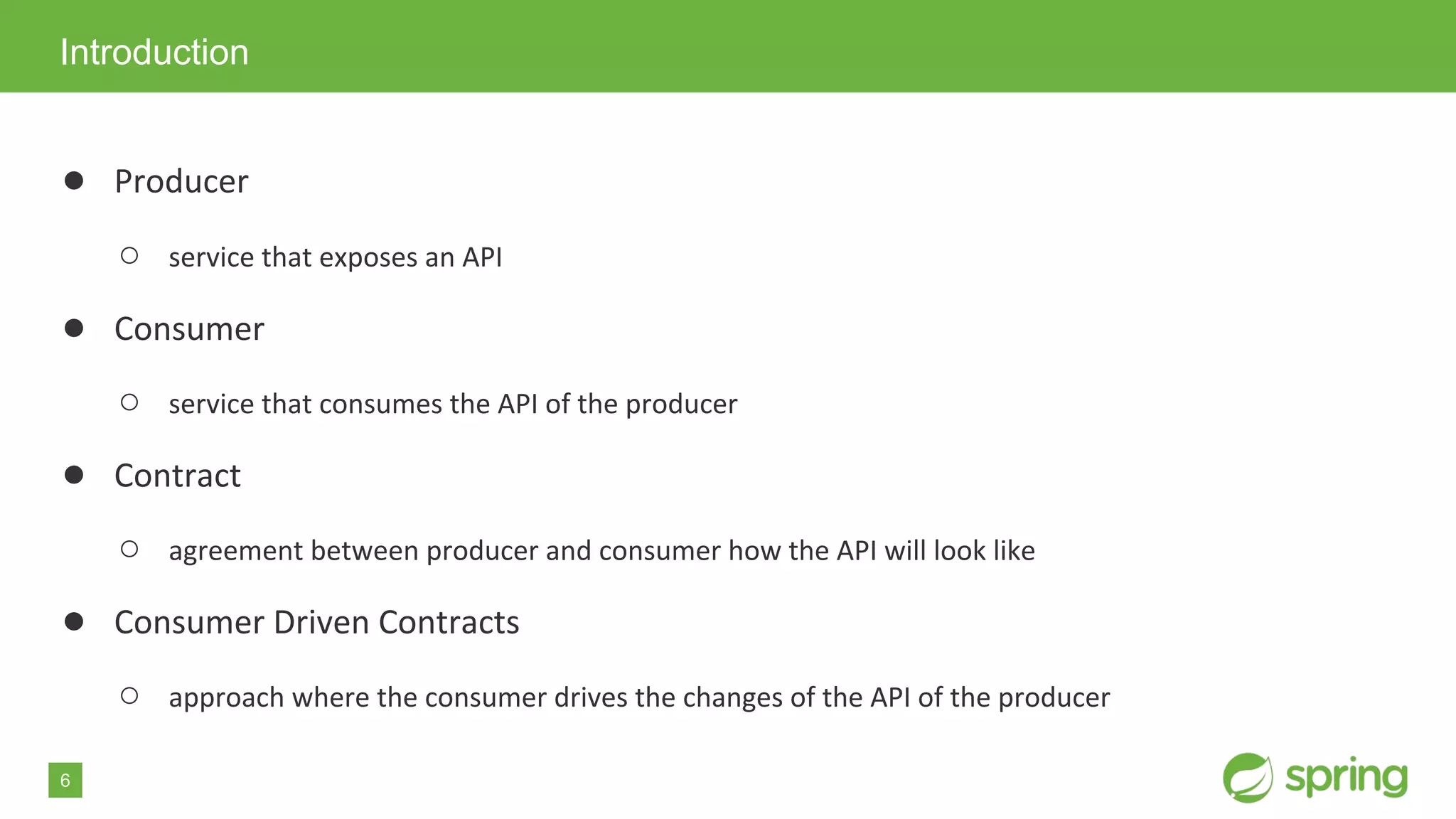 6
● Producer
○ service that exposes an API
● Consumer
○ service that consumes the API of the producer
● Contract
○ agreement between producer and consumer how the API will look like
● Consumer Driven Contracts
○ approach where the consumer drives the changes of the API of the producer
Introduction
 