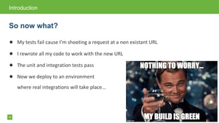 14
● My tests fail cause I&rsquo;m shooting a request at a non existant URL
● I rewrote all my code to work with the new URL
● The unit and integration tests pass
● Now we deploy to an environment
where real integrations will take place...
Introduction
So now what?
 