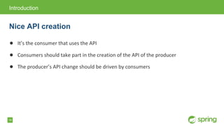 18
● It&rsquo;s the consumer that uses the API
● Consumers should take part in the creation of the API of the producer
● The producer&rsquo;s API change should be driven by consumers
Introduction
Nice API creation
 