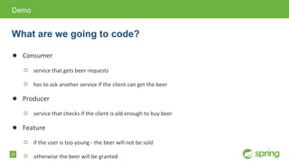 22
● Consumer
○ service that gets beer requests
○ has to ask another service if the client can get the beer
● Producer
○ service that checks if the client is old enough to buy beer
● Feature
○ if the user is too young - the beer will not be sold
○ otherwise the beer will be granted
Demo
What are we going to code?
 