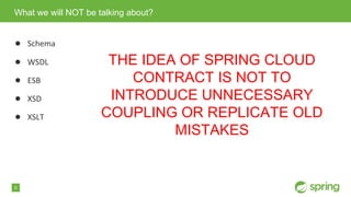 5
● Schema
● WSDL
● ESB
● XSD
● XSLT
What we will NOT be talking about?
THE IDEA OF SPRING CLOUD
CONTRACT IS NOT TO
INTRODUCE UNNECESSARY
COUPLING OR REPLICATE OLD
MISTAKES
 