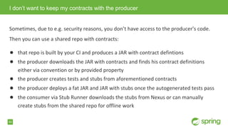 50
Sometimes, due to e.g. security reasons, you don&rsquo;t have access to the producer&rsquo;s code.
Then you can use a shared repo with contracts:
● that repo is built by your CI and produces a JAR with contract defintions
● the producer downloads the JAR with contracts and finds his contract definitions
either via convention or by provided property
● the producer creates tests and stubs from aforementioned contracts
● the producer deploys a fat JAR and JAR with stubs once the autogenerated tests pass
● the consumer via Stub Runner downloads the stubs from Nexus or can manually
create stubs from the shared repo for offline work
I don&rsquo;t want to keep my contracts with the producer
 
