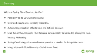 52
Why use Spring Cloud Contract Verifier?
● Possibility to do CDC with messaging
● Clear and easy to use, statically typed DSL
● Automatic generation of tests from the defined Contract
● Stub Runner functionality - the stubs are automatically downloaded at runtime from
Nexus / Artifactory
● Spring Cloud integration - no discovery service is needed for integration tests
● Integration with Cloud Foundry - Stub Runner Boot
Summary
 