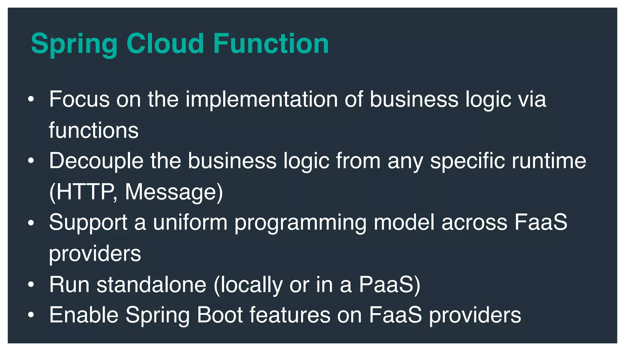 • Focus on the implementation of business logic via functions • Decouple the business logic from any specific runtime (HTTP, Message) • Support a uniform programming model across FaaS providers • Run standalone (locally or in a PaaS) • Enable Spring Boot features on FaaS providers Spring Cloud Function 