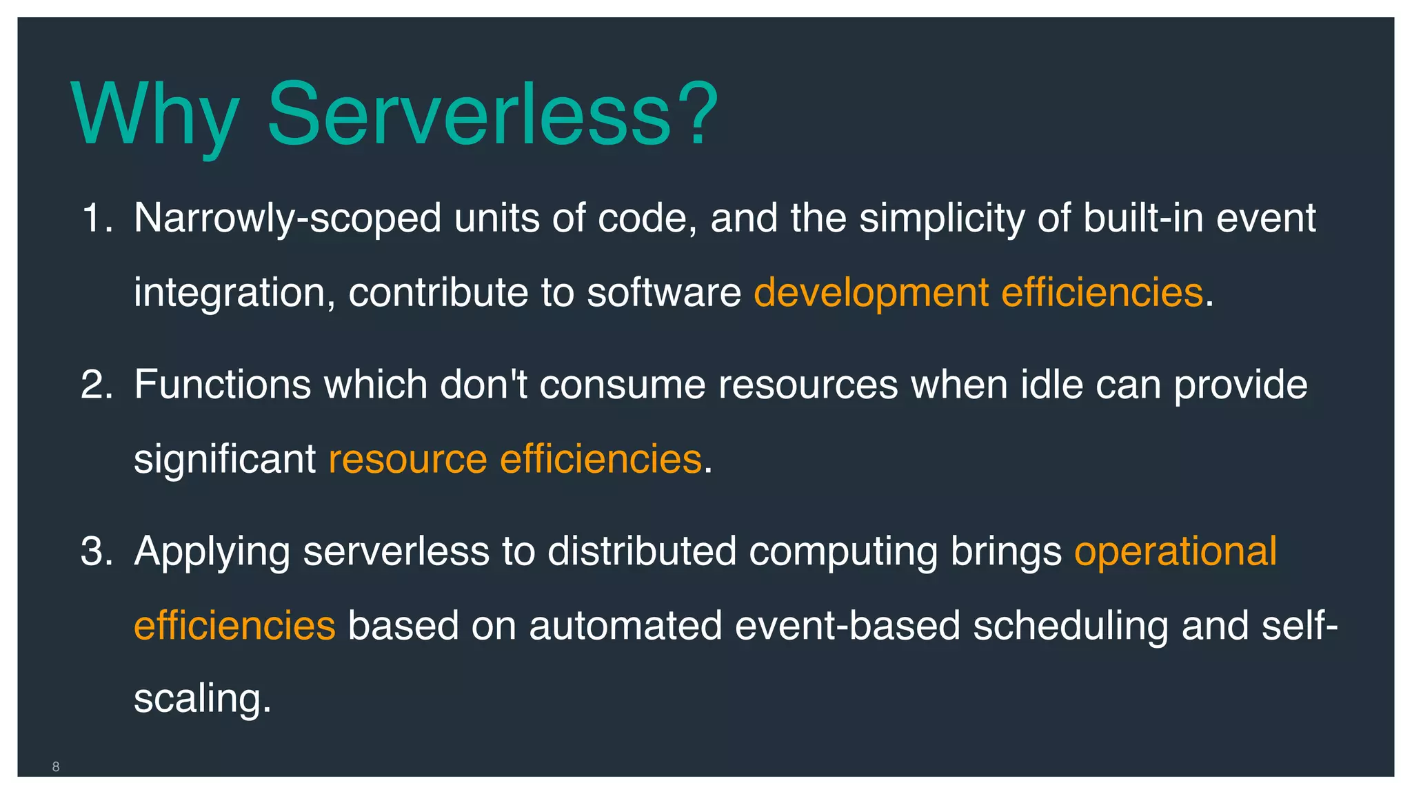 Why Serverless? 8 1. Narrowly-scoped units of code, and the simplicity of built-in event integration, contribute to software development efficiencies. 2. Functions which don't consume resources when idle can provide significant resource efficiencies. 3. Applying serverless to distributed computing brings operational efficiencies based on automated event-based scheduling and self- scaling. 