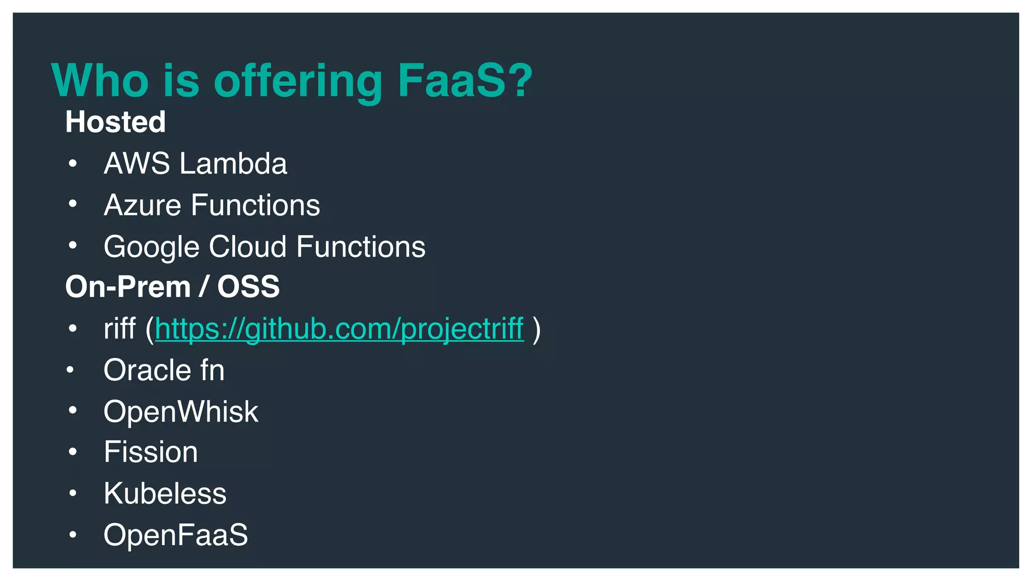 Who is offering FaaS? Hosted • AWS Lambda • Azure Functions • Google Cloud Functions On-Prem / OSS • riff (https://github.com/projectriff ) • Oracle fn • OpenWhisk • Fission • Kubeless • OpenFaaS 