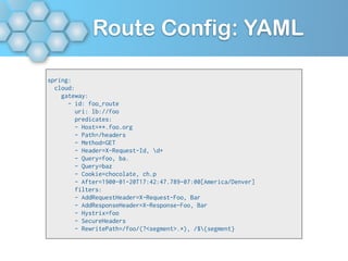 Route Config: YAML
spring:
cloud:
gateway:
- id: foo_route
uri: lb://foo
predicates:
- Host=**.foo.org
- Path=/headers
- Method=GET
- Header=X-Request-Id, d+
- Query=foo, ba.
- Query=baz
- Cookie=chocolate, ch.p
- After=1900-01-20T17:42:47.789-07:00[America/Denver]
filters:
- AddRequestHeader=X-Request-Foo, Bar
- AddResponseHeader=X-Response-Foo, Bar
- Hystrix=foo
- SecureHeaders
- RewritePath=/foo/(?<segment>.*), /${segment}
 