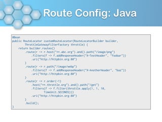 Route Config: Java
@Bean
public RouteLocator customRouteLocator(RouteLocatorBuilder builder,
ThrottleGatewayFilterFactory throttle) {
return builder.routes()
.route(r -> r.host("**.abc.org").and().path("/image/png")
.filters(f -> f.addResponseHeader("X-TestHeader", "foobar"))
.uri("http://httpbin.org:80")
)
.route(r -> r.path("/image/webp")
.filters(f -> f.addResponseHeader("X-AnotherHeader", "baz"))
.uri("http://httpbin.org:80")
)
.route(r -> r.order(-1)
.host("**.throttle.org").and().path("/get")
.filters(f -> f.filter(throttle.apply(1, 1, 10,
TimeUnit.SECONDS)))
.uri("http://httpbin.org:80")
)
.build();
}
 