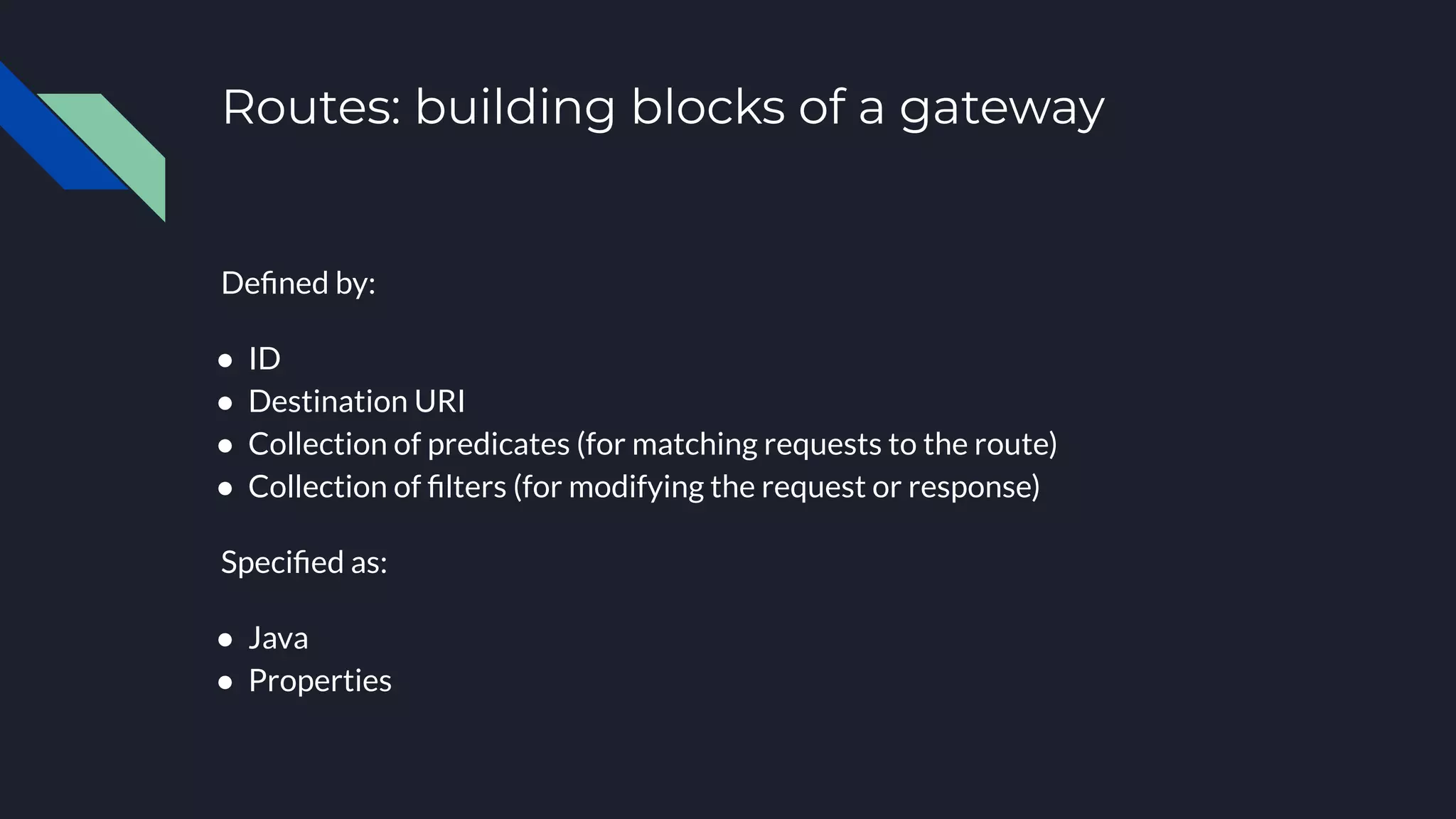 Routes: building blocks of a gateway
Deﬁned by:
● ID
● Destination URI
● Collection of predicates (for matching requests to the route)
● Collection of ﬁlters (for modifying the request or response)
Speciﬁed as:
● Java
● Properties
 
