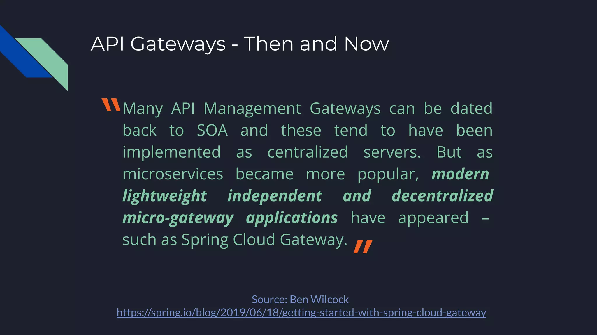 API Gateways - Then and Now
Many API Management Gateways can be dated
back to SOA and these tend to have been
implemented as centralized servers. But as
microservices became more popular, modern
lightweight independent and decentralized
micro-gateway applications have appeared –
such as Spring Cloud Gateway.
Source: Ben Wilcock
https://spring.io/blog/2019/06/18/getting-started-with-spring-cloud-gateway
〝
〞
 