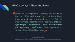 API Gateways - Then and Now
Many API Management Gateways can be dated
back to SOA and these tend to have been
implemented as centralized servers. But as
microservices became more popular, modern
lightweight independent and decentralized
micro-gateway applications have appeared –
such as Spring Cloud Gateway.
Source: Ben Wilcock
https://spring.io/blog/2019/06/18/getting-started-with-spring-cloud-gateway
〝
〞
 