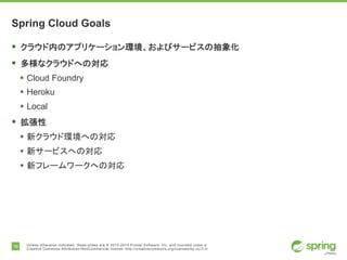 16 Unless otherwise indicated, these slides are © 2013-2014 Pivotal Software, Inc. and licensed under a
Creative Commons Attribution-NonCommercial license: http://creativecommons.org/licenses/by-nc/3.0/
Spring Cloud Goals
§ クラウド内のアプリケーション環境、およびサービスの抽象化
§ 多様なクラウドへの対応
• Cloud Foundry
• Heroku
• Local
§ 拡張性
• 新クラウド環境への対応
• 新サービスへの対応
• 新フレームワークへの対応
 