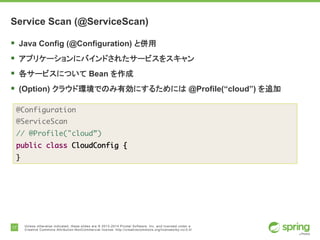 17 Unless otherwise indicated, these slides are © 2013-2014 Pivotal Software, Inc. and licensed under a
Creative Commons Attribution-NonCommercial license: http://creativecommons.org/licenses/by-nc/3.0/
Service Scan (@ServiceScan)
§ Java Config (@Configuration) と併用
§ アプリケーションにバインドされたサービスをスキャン
§ 各サービスについて Bean を作成
§ (Option) クラウド環境でのみ有効にするためには @Profile(“cloud”) を追加
@Configuration
@ServiceScan
// @Profile("cloud”)
public class CloudConfig {
}
 