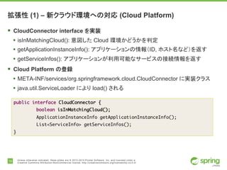 19 Unless otherwise indicated, these slides are © 2013-2014 Pivotal Software, Inc. and licensed under a
Creative Commons Attribution-NonCommercial license: http://creativecommons.org/licenses/by-nc/3.0/
拡張性 (1) – 新クラウド環境への対応 (Cloud Platform)
§ CloudConnector interface を実装
• isInMatchingCloud(): 意図した Cloud 環境かどうかを判定
• getApplicationInstanceInfo(): アプリケーションの情報（ID, ホスト名など）を返す
• getServiceInfos(): アプリケーションが利用可能なサービスの接続情報を返す
§ Cloud Platform の登録
• META-INF/services/org.springframework.cloud.CloudConnector に実装クラス
• java.util.ServiceLoader により load() される
public interface CloudConnector {
boolean isInMatchingCloud();
ApplicationInstanceInfo getApplicationInstanceInfo();
List<ServiceInfo> getServiceInfos();
}
 
