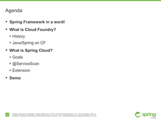 2 Unless otherwise indicated, these slides are © 2013-2014 Pivotal Software, Inc. and licensed under a
Creative Commons Attribution-NonCommercial license: http://creativecommons.org/licenses/by-nc/3.0/
Agenda
§ Spring Framework in a word!
§ What is Cloud Foundry?
• History
• Java/Spring on CF
§ What is Spring Cloud?
• Goals
• @ServiceScan
• Extension
§ Demo
 