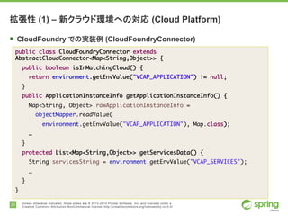 20 Unless otherwise indicated, these slides are © 2013-2014 Pivotal Software, Inc. and licensed under a
Creative Commons Attribution-NonCommercial license: http://creativecommons.org/licenses/by-nc/3.0/
拡張性 (1) – 新クラウド環境への対応 (Cloud Platform)
§ CloudFoundry での実装例 (CloudFoundryConnector)
public class CloudFoundryConnector extends
AbstractCloudConnector<Map<String,Object>> {
public boolean isInMatchingCloud() {
return environment.getEnvValue("VCAP_APPLICATION") != null;
}
public ApplicationInstanceInfo getApplicationInstanceInfo() {
Map<String, Object> rawApplicationInstanceInfo =
objectMapper.readValue(
environment.getEnvValue("VCAP_APPLICATION"), Map.class);
…
}
protected List<Map<String,Object>> getServicesData() {
String servicesString = environment.getEnvValue("VCAP_SERVICES");
…
}
}
 