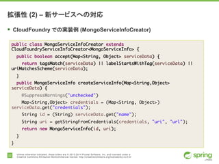 22 Unless otherwise indicated, these slides are © 2013-2014 Pivotal Software, Inc. and licensed under a
Creative Commons Attribution-NonCommercial license: http://creativecommons.org/licenses/by-nc/3.0/
拡張性 (2) – 新サービスへの対応
§ CloudFoundry での実装例 (MongoServiceInfoCreator)
public class MongoServiceInfoCreator extends
CloudFoundryServiceInfoCreator<MongoServiceInfo> {
public boolean accept(Map<String, Object> serviceData) {
return tagsMatch(serviceData) || labelStartsWithTag(serviceData) ||
uriMatchesScheme(serviceData);
}
public MongoServiceInfo createServiceInfo(Map<String,Object>
serviceData) {
@SuppressWarnings("unchecked")
Map<String,Object> credentials = (Map<String, Object>)
serviceData.get("credentials");
String id = (String) serviceData.get("name");
String uri = getStringFromCredentials(credentials, "uri", "url");
return new MongoServiceInfo(id, uri);
}
}
 