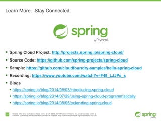 25 Unless otherwise indicated, these slides are © 2013-2014 Pivotal Software, Inc. and licensed under a
Creative Commons Attribution-NonCommercial license: http://creativecommons.org/licenses/by-nc/3.0/
Learn More. Stay Connected.
§ Spring Cloud Project: http://projects.spring.io/spring-cloud/
§ Source Code: https://github.com/spring-projects/spring-cloud
§ Sample: https://github.com/cloudfoundry-samples/hello-spring-cloud
§ Recording: https://www.youtube.com/watch?v=F49_LJJPs_s
§ Blogs
• https://spring.io/blog/2014/06/03/introducing-spring-cloud
• https://spring.io/blog/2014/07/29/using-spring-cloud-programmatically
• https://spring.io/blog/2014/08/05/extending-spring-cloud
 