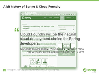 8 Unless otherwise indicated, these slides are © 2013-2014 Pivotal Software, Inc. and licensed under a
Creative Commons Attribution-NonCommercial license: http://creativecommons.org/licenses/by-nc/3.0/
A bit history of Spring & Cloud Foundry
“Cloud Foundry will be the natural
cloud deployment choice for Spring
developers.
Launching Cloud Foundry, The Industry’s First Open PaaS
Rod Johnson, Spring Engineering Blog, Apr 12 2011
 