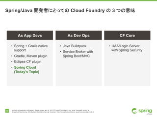 10 Unless otherwise indicated, these slides are © 2015 Pivotal Software, Inc. and licensed under a
Creative Commons Attribution-NonCommercial license: http://creativecommons.org/licenses/by-nc/3.0/
Spring/Java 開発者にとっての Cloud Foundry の 3 つの意味
As App Devs As Dev Ops CF Core
• UAA/Login Server
with Spring Security
• Java Buildpack
• Service Broker with
Spring Boot/MVC
• Spring + Grails native
support
• Gradle, Maven plugin
• Eclipse CF plugin
• Spring Cloud
(Today’s Topic)
 