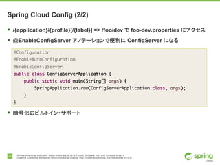 14 Unless otherwise indicated, these slides are © 2015 Pivotal Software, Inc. and licensed under a
Creative Commons Attribution-NonCommercial license: http://creativecommons.org/licenses/by-nc/3.0/
Spring Cloud Config (2/2)
§ /{application}/{profile}[/{label}] => /foo/dev で foo-dev.properties にアクセス
§ @EnableConfigServer アノテーションで便利に ConfigServer になる
§ 暗号化のビルトイン・サポート
@Configuration
@EnableAutoConfiguration
@EnableConfigServer
public class ConfigServerApplication {
public static void main(String[] args) {
SpringApplication.run(ConfigServerApplication.class, args);
}
}
 