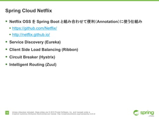 16 Unless otherwise indicated, these slides are © 2015 Pivotal Software, Inc. and licensed under a
Creative Commons Attribution-NonCommercial license: http://creativecommons.org/licenses/by-nc/3.0/
Spring Cloud Netflix
§ Netflix OSS を Spring Boot と組み合わせて便利（Annotation）に使う仕組み
• https://github.com/Netflix/
• http://netflix.github.io/
§ Service Discovery (Eureka)
§ Client Side Load Balancing (Ribbon)
§ Circuit Breaker (Hystrix)
§ Intelligent Routing (Zuul)
 