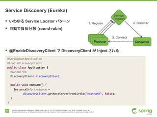 17 Unless otherwise indicated, these slides are © 2015 Pivotal Software, Inc. and licensed under a
Creative Commons Attribution-NonCommercial license: http://creativecommons.org/licenses/by-nc/3.0/
Service Discovery (Eureka)
§ いわゆる Service Locator パターン
§ 自動で負荷分散 (round-robin)
§ @EnableDiscoveryClient で DiscoveryClient が Inject される
@SpringBootApplication
@EnableDiscoveryClient
public class Application {
@Autowired
DiscoveryClient discoveryClient;
public void consume() {
InstanceInfo instance =
discoveryClient.getNextServerFromEureka("hostname”, false);
}
}
Service
Registry
Producer
1. Register
Consumer
2. Discover
3. Connect
 