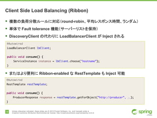 18 Unless otherwise indicated, these slides are © 2015 Pivotal Software, Inc. and licensed under a
Creative Commons Attribution-NonCommercial license: http://creativecommons.org/licenses/by-nc/3.0/
Client Side Load Balancing (Ribbon)
§ 複数の負荷分散ルールに対応（round-robin、平均レスポンス時間、ランダム）
§ 単体で Fault tolerance 機能（サーバーリストを保持）
§ DiscoveryClient の代わりに LoadBalancerClient が Inject される
§ またはより便利に Ribbon-enabled な RestTemplate も Inject 可能
@Autowired
LoadBalancerClient lbClient;
public void consume() {
ServiceInstance instance = lbClient.choose("hostname”);
}
@Autowired
RestTemplate restTemplate;
public void consume() {
ProducerResponse response = restTemplate.getForObject(”http://producer”, ..);
}
 