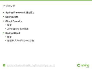 2 Unless otherwise indicated, these slides are © 2015 Pivotal Software, Inc. and licensed under a
Creative Commons Attribution-NonCommercial license: http://creativecommons.org/licenses/by-nc/3.0/
アジェンダ
§ Spring Framework 振り返り
§ Spring 2015
§ Cloud Foundry
• 歴史
• Java/Spring との関連
§ Spring Cloud
• 概要
• 各種サブプロジェクトの詳細
 