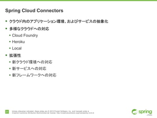 21 Unless otherwise indicated, these slides are © 2015 Pivotal Software, Inc. and licensed under a
Creative Commons Attribution-NonCommercial license: http://creativecommons.org/licenses/by-nc/3.0/
Spring Cloud Connectors
§ クラウド内のアプリケーション環境、およびサービスの抽象化
§ 多様なクラウドへの対応
• Cloud Foundry
• Heroku
• Local
§ 拡張性
• 新クラウド環境への対応
• 新サービスへの対応
• 新フレームワークへの対応
 