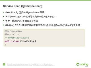 27 Unless otherwise indicated, these slides are © 2015 Pivotal Software, Inc. and licensed under a
Creative Commons Attribution-NonCommercial license: http://creativecommons.org/licenses/by-nc/3.0/
Service Scan (@ServiceScan)
§ Java Config (@Configuration) と併用
§ アプリケーションにバインドされたサービスをスキャン
§ 各サービスについて Bean を作成
§ (Option) クラウド環境でのみ有効にするためには @Profile(“cloud”) を追加
@Configuration
@ServiceScan
// @Profile("cloud”)
public class CloudConfig {
}
 