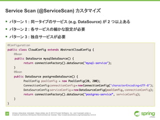 28 Unless otherwise indicated, these slides are © 2015 Pivotal Software, Inc. and licensed under a
Creative Commons Attribution-NonCommercial license: http://creativecommons.org/licenses/by-nc/3.0/
Service Scan (@ServiceScan) カスタマイズ
§ パターン 1 : 同一タイプのサービス (e.g. DataSource) が 2 つ以上ある
§ パターン 2 : 各サービスの細かな設定が必要
§ パターン 3 : 独自サービスが必要
@Configuration
public class CloudConfig extends AbstractCloudConfig {
@Bean
public DataSource mysqlDataSource() {
return connectionFactory().dataSource("mysql-service");
}
@Bean
public DataSource postgresDataSource() {
PoolConfig poolConfig = new PoolConfig(20, 200);
ConnectionConfig connectionConfig = new
ConnectionConfig("characterEncoding=UTF-8");
DataSourceConfig serviceConfig = new DataSourceConfig(poolConfig,
connectionConfig);
return connectionFactory().dataSource("postgres-service”, serviceConfig);
}
}
 