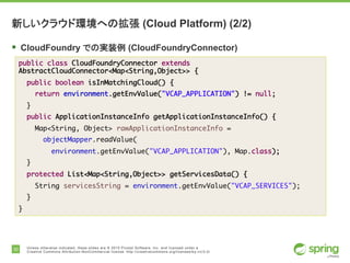 30 Unless otherwise indicated, these slides are © 2015 Pivotal Software, Inc. and licensed under a
Creative Commons Attribution-NonCommercial license: http://creativecommons.org/licenses/by-nc/3.0/
新しいクラウド環境への拡張 (Cloud Platform) (2/2)
§ CloudFoundry での実装例 (CloudFoundryConnector)
public class CloudFoundryConnector extends
AbstractCloudConnector<Map<String,Object>> {
public boolean isInMatchingCloud() {
return environment.getEnvValue("VCAP_APPLICATION") != null;
}
public ApplicationInstanceInfo getApplicationInstanceInfo() {
Map<String, Object> rawApplicationInstanceInfo =
objectMapper.readValue(
environment.getEnvValue("VCAP_APPLICATION"), Map.class);
}
protected List<Map<String,Object>> getServicesData() {
String servicesString = environment.getEnvValue("VCAP_SERVICES");
}
}
 