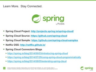 31 Unless otherwise indicated, these slides are © 2015 Pivotal Software, Inc. and licensed under a
Creative Commons Attribution-NonCommercial license: http://creativecommons.org/licenses/by-nc/3.0/
Learn More. Stay Connected.
§ Spring Cloud Project: http://projects.spring.io/spring-cloud/
§ Spring Cloud Source: https://github.com/spring-cloud
§ Spring Cloud Sample: https://github.com/spring-cloud-samples
§ Netflix OSS: http://netflix.github.io/
§ Spring Cloud Connectors Blogs
• https://spring.io/blog/2014/06/03/introducing-spring-cloud
• https://spring.io/blog/2014/07/29/using-spring-cloud-programmatically
• https://spring.io/blog/2014/08/05/extending-spring-cloud
 
