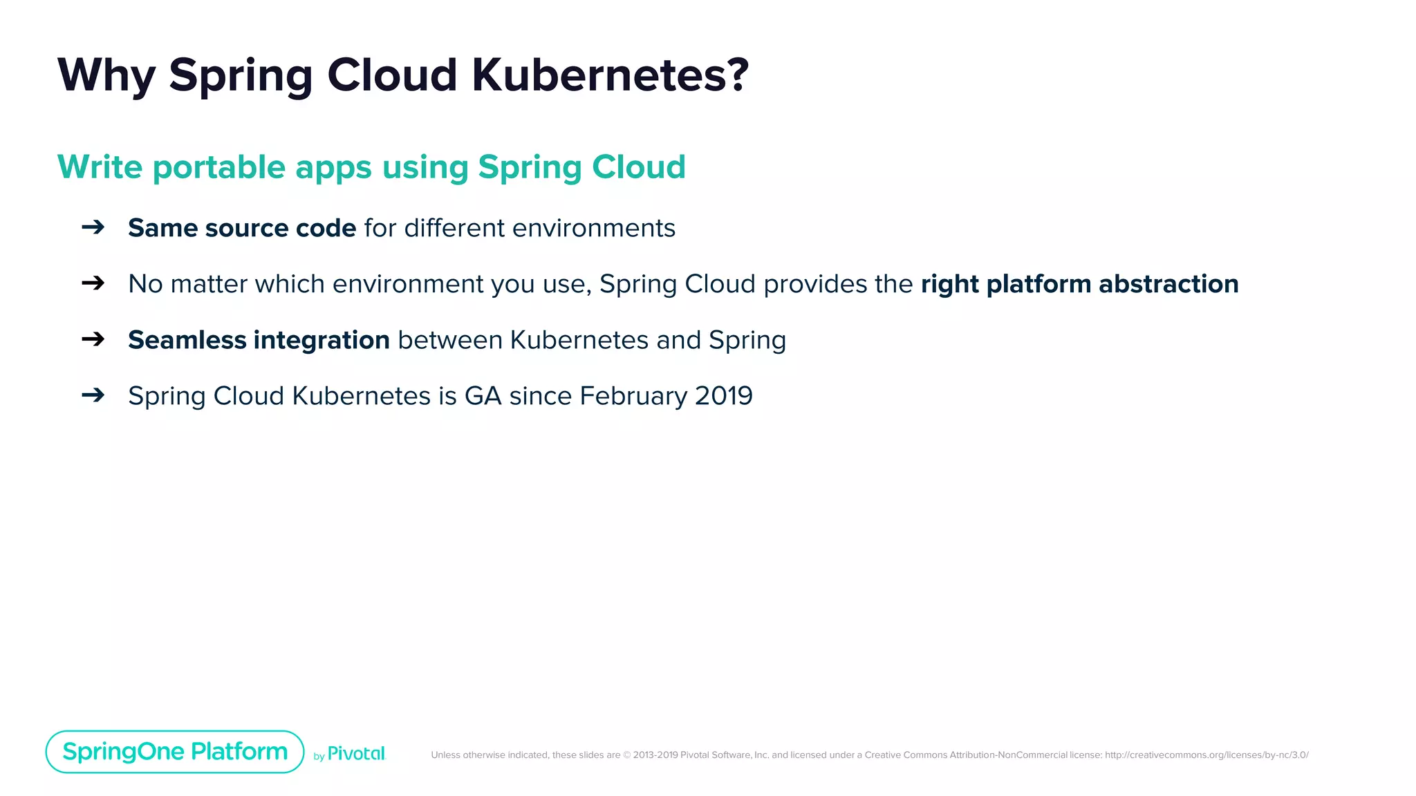 Unless otherwise indicated, these slides are © 2013-2019 Pivotal Software, Inc. and licensed under a Creative Commons Attribution-NonCommercial license: http://creativecommons.org/licenses/by-nc/3.0/
Why Spring Cloud Kubernetes?
Write portable apps using Spring Cloud
➔ Same source code for different environments
➔ No matter which environment you use, Spring Cloud provides the right platform abstraction
➔ Seamless integration between Kubernetes and Spring
➔ Spring Cloud Kubernetes is GA since February 2019
 