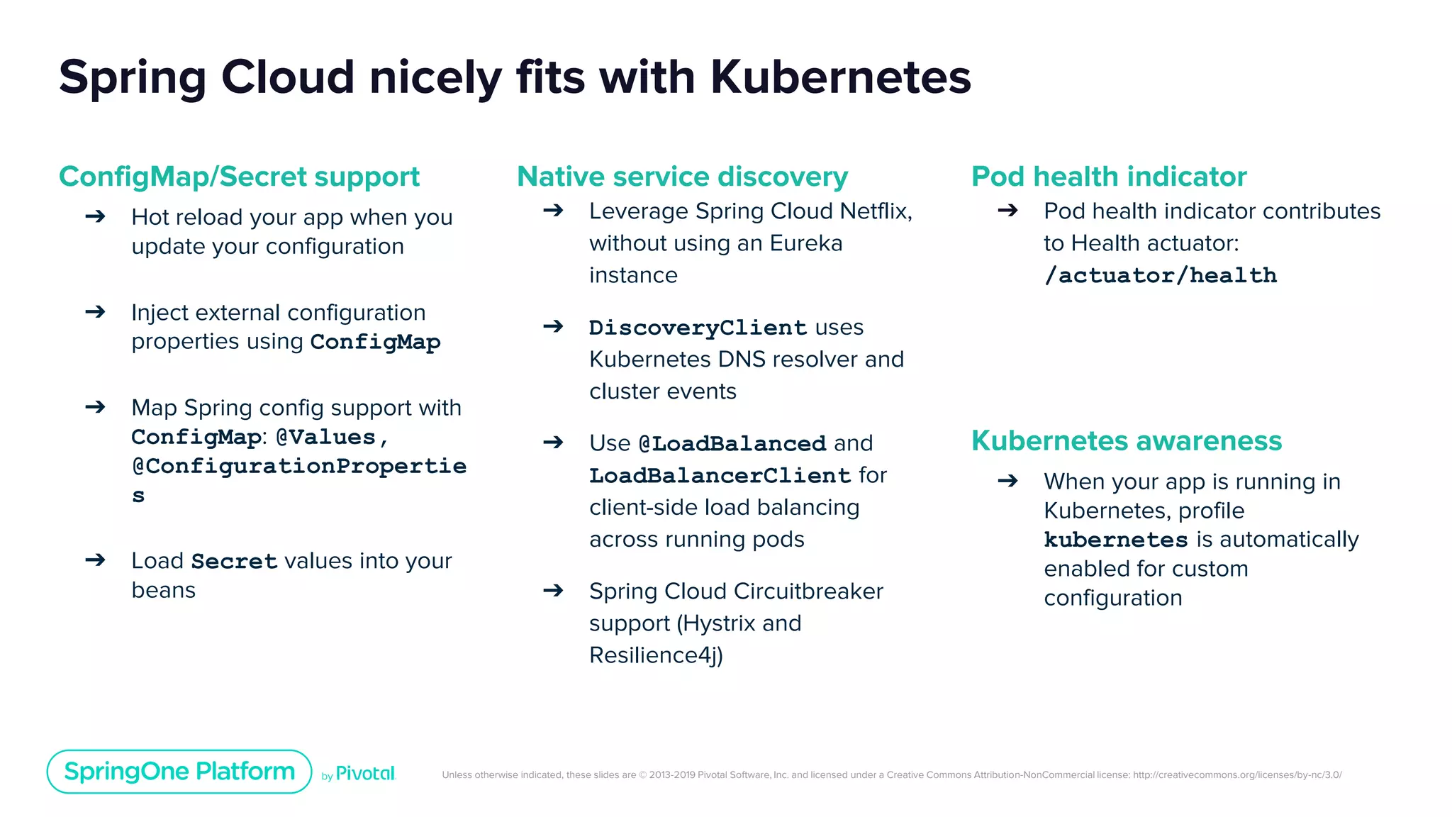Unless otherwise indicated, these slides are © 2013-2019 Pivotal Software, Inc. and licensed under a Creative Commons Attribution-NonCommercial license: http://creativecommons.org/licenses/by-nc/3.0/
Spring Cloud nicely fits with Kubernetes
ConfigMap/Secret support
➔ Hot reload your app when you
update your configuration
➔ Inject external configuration
properties using ConfigMap
➔ Map Spring config support with
ConfigMap: @Values,
@ConfigurationPropertie
s
➔ Load Secret values into your
beans
Native service discovery
➔ Leverage Spring Cloud Netflix,
without using an Eureka
instance
➔ DiscoveryClient uses
Kubernetes DNS resolver and
cluster events
➔ Use @LoadBalanced and
LoadBalancerClient for
client-side load balancing
across running pods
➔ Spring Cloud Circuitbreaker
support (Hystrix and
Resilience4j)
Pod health indicator
➔ Pod health indicator contributes
to Health actuator:
/actuator/health
Kubernetes awareness
➔ When your app is running in
Kubernetes, profile
kubernetes is automatically
enabled for custom
configuration
 