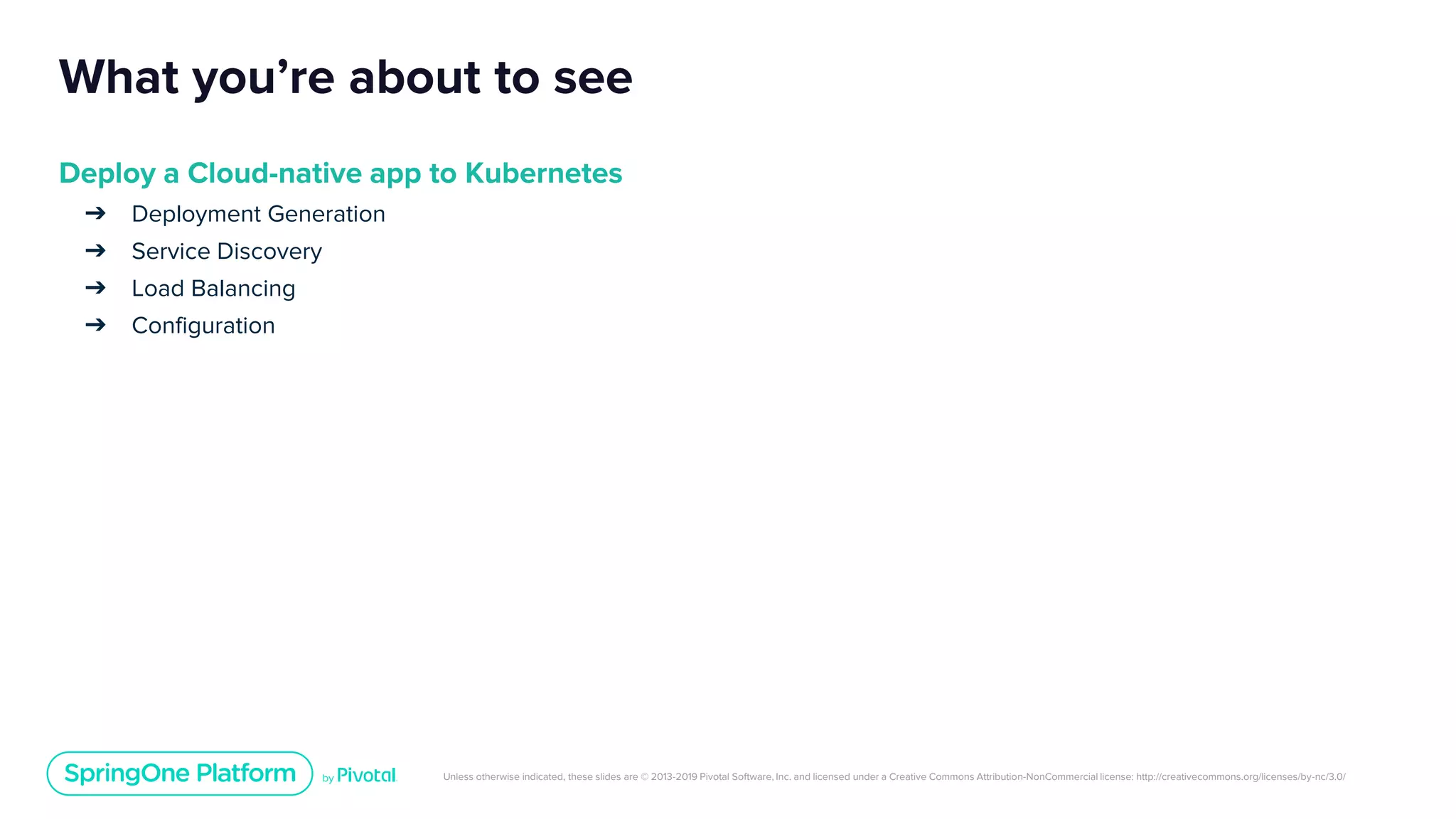 Unless otherwise indicated, these slides are © 2013-2019 Pivotal Software, Inc. and licensed under a Creative Commons Attribution-NonCommercial license: http://creativecommons.org/licenses/by-nc/3.0/
What you’re about to see
Deploy a Cloud-native app to Kubernetes
➔ Deployment Generation
➔ Service Discovery
➔ Load Balancing
➔ Configuration
 