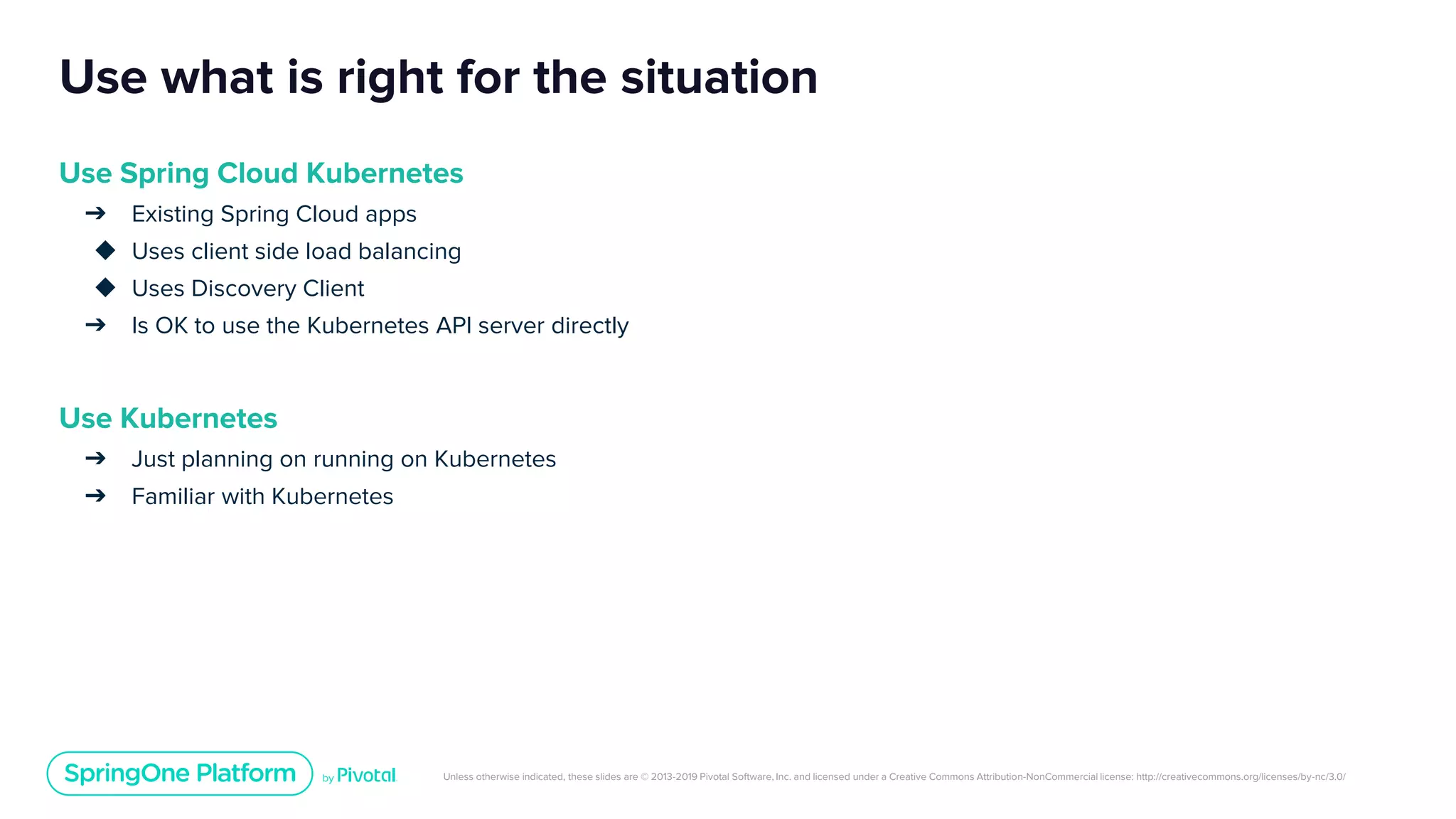 Unless otherwise indicated, these slides are © 2013-2019 Pivotal Software, Inc. and licensed under a Creative Commons Attribution-NonCommercial license: http://creativecommons.org/licenses/by-nc/3.0/
Use what is right for the situation
Use Spring Cloud Kubernetes
➔ Existing Spring Cloud apps
◆ Uses client side load balancing
◆ Uses Discovery Client
➔ Is OK to use the Kubernetes API server directly
Use Kubernetes
➔ Just planning on running on Kubernetes
➔ Familiar with Kubernetes
 