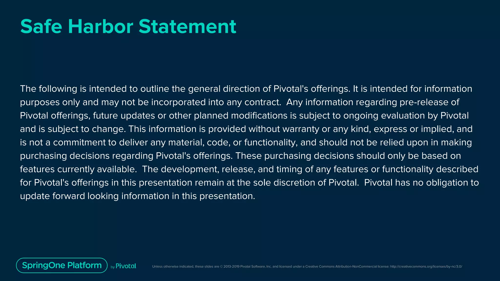 Unless otherwise indicated, these slides are © 2013-2019 Pivotal Software, Inc. and licensed under a Creative Commons Attribution-NonCommercial license: http://creativecommons.org/licenses/by-nc/3.0/
Safe Harbor Statement
The following is intended to outline the general direction of Pivotal's offerings. It is intended for information
purposes only and may not be incorporated into any contract. Any information regarding pre-release of
Pivotal offerings, future updates or other planned modifications is subject to ongoing evaluation by Pivotal
and is subject to change. This information is provided without warranty or any kind, express or implied, and
is not a commitment to deliver any material, code, or functionality, and should not be relied upon in making
purchasing decisions regarding Pivotal's offerings. These purchasing decisions should only be based on
features currently available. The development, release, and timing of any features or functionality described
for Pivotal's offerings in this presentation remain at the sole discretion of Pivotal. Pivotal has no obligation to
update forward looking information in this presentation.
 