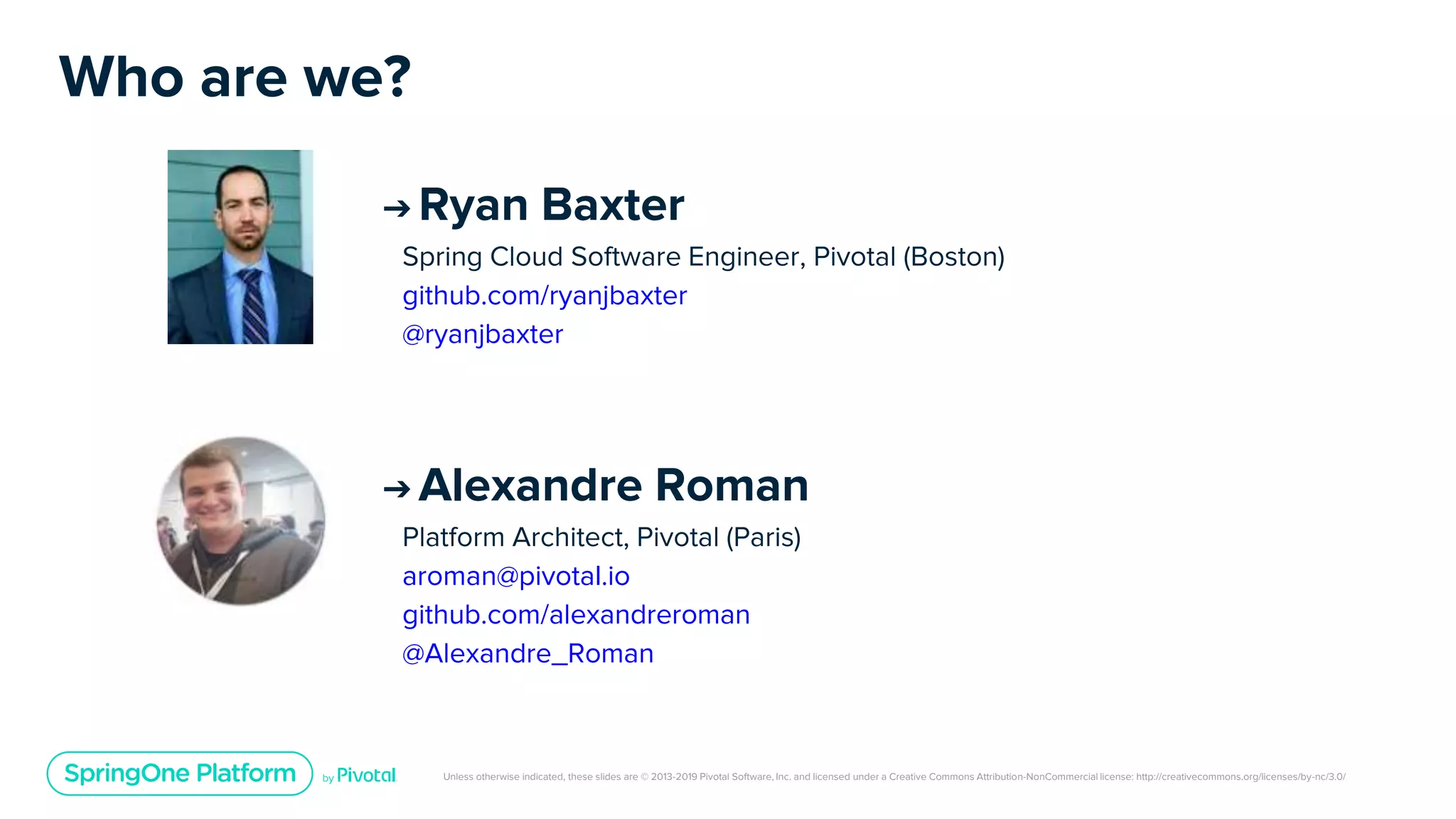 Unless otherwise indicated, these slides are © 2013-2019 Pivotal Software, Inc. and licensed under a Creative Commons Attribution-NonCommercial license: http://creativecommons.org/licenses/by-nc/3.0/
Who are we?
➔ Alexandre Roman
Platform Architect, Pivotal (Paris)
aroman@pivotal.io
github.com/alexandreroman
@Alexandre_Roman
➔ Ryan Baxter
Spring Cloud Software Engineer, Pivotal (Boston)
github.com/ryanjbaxter
@ryanjbaxter
 