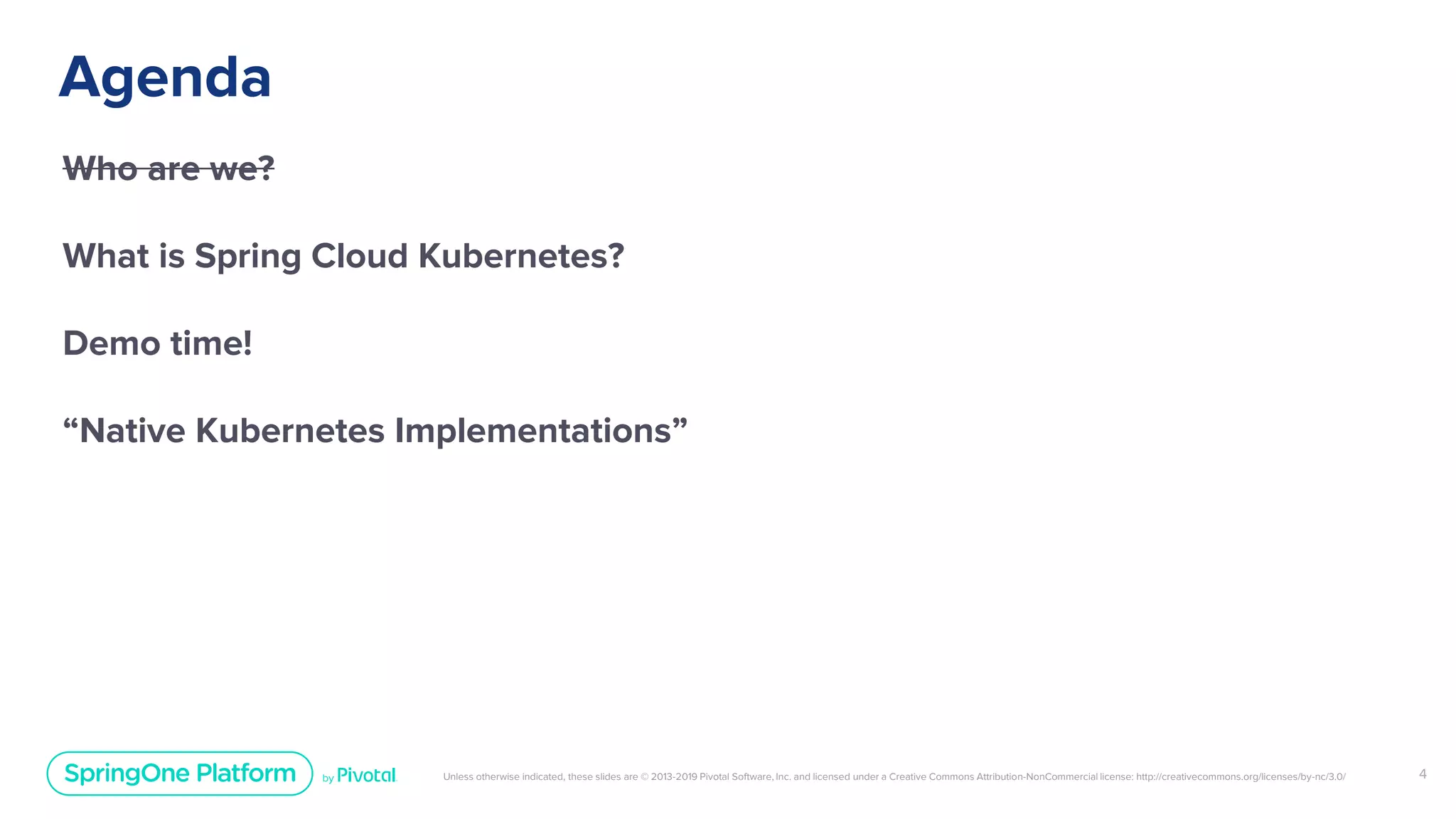 Unless otherwise indicated, these slides are © 2013-2019 Pivotal Software, Inc. and licensed under a Creative Commons Attribution-NonCommercial license: http://creativecommons.org/licenses/by-nc/3.0/
Agenda
Who are we?
What is Spring Cloud Kubernetes?
Demo time!
“Native Kubernetes Implementations”
4
 