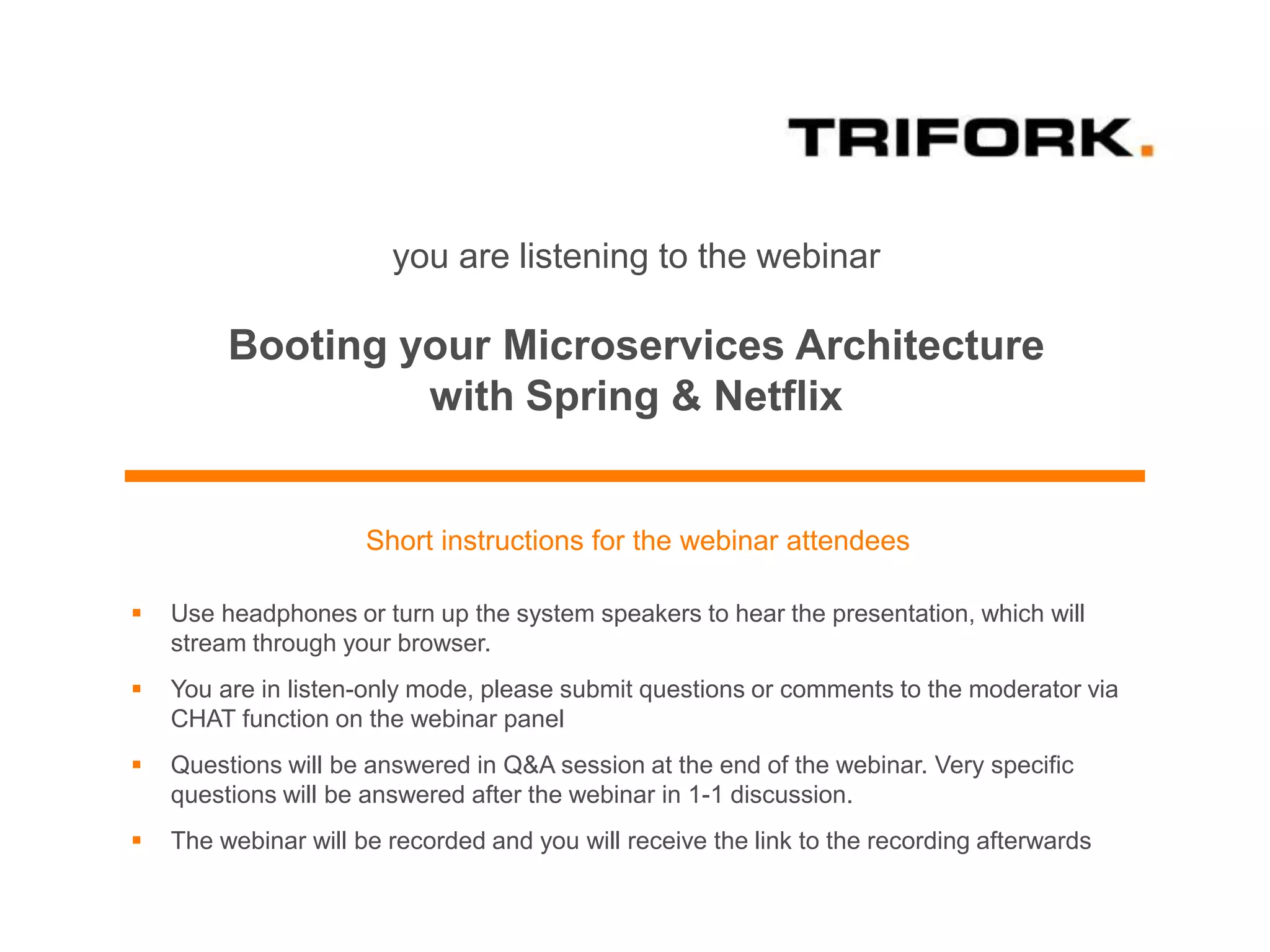 you are listening to the webinar
Booting your Microservices Architecture
with Spring & Netflix
Short instructions for the webinar attendees
 Use headphones or turn up the system speakers to hear the presentation, which will
stream through your browser.
 You are in listen-only mode, please submit questions or comments to the moderator via
CHAT function on the webinar panel
 Questions will be answered in Q&A session at the end of the webinar. Very specific
questions will be answered after the webinar in 1-1 discussion.
 The webinar will be recorded and you will receive the link to the recording afterwards
 