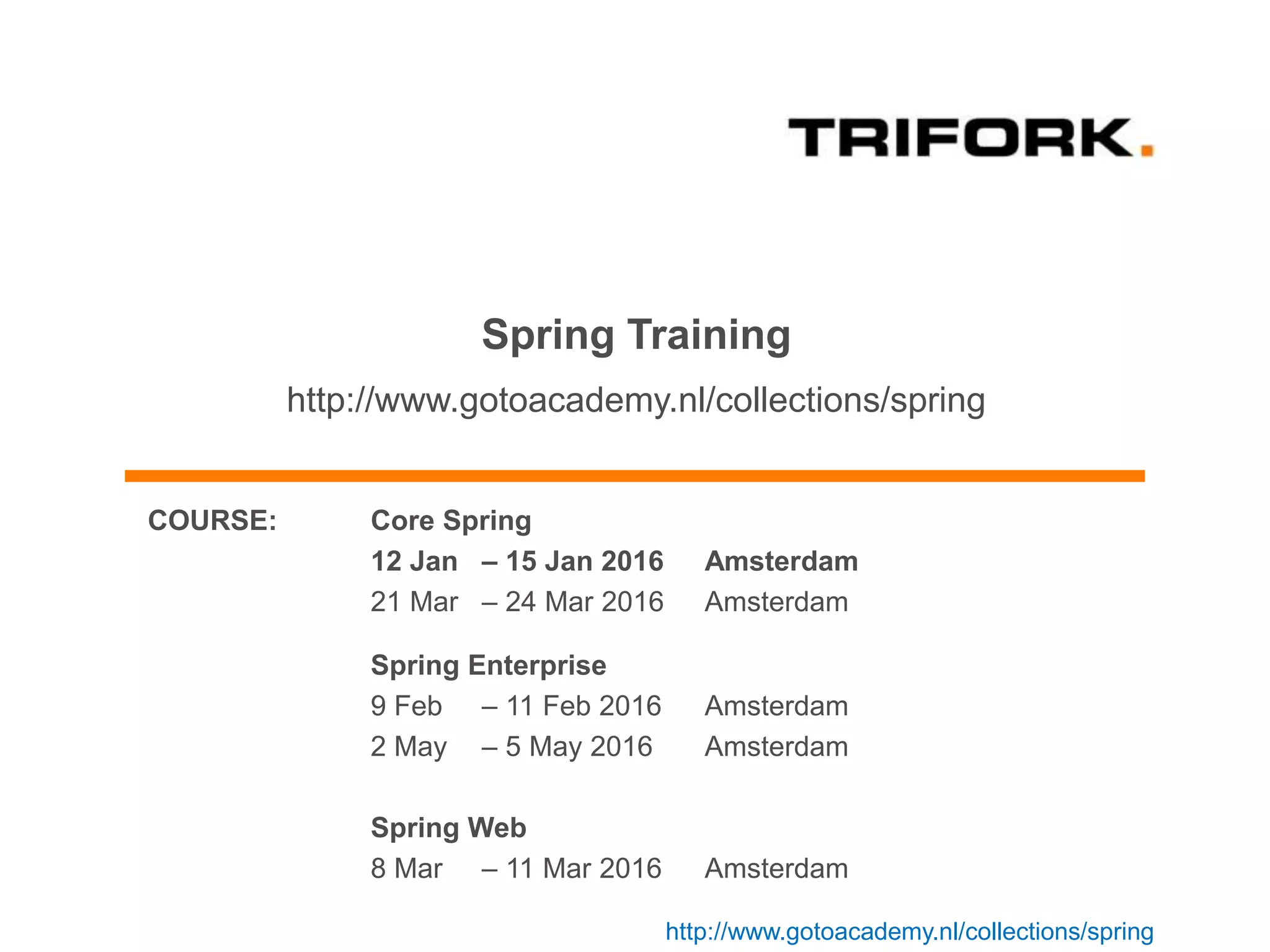 Spring Training
http://www.gotoacademy.nl/collections/spring
COURSE: Core Spring
12 Jan – 15 Jan 2016 Amsterdam
21 Mar – 24 Mar 2016 Amsterdam
Spring Enterprise
9 Feb – 11 Feb 2016 Amsterdam
2 May – 5 May 2016 Amsterdam
Spring Web
8 Mar – 11 Mar 2016 Amsterdam
http://www.gotoacademy.nl/collections/spring
 