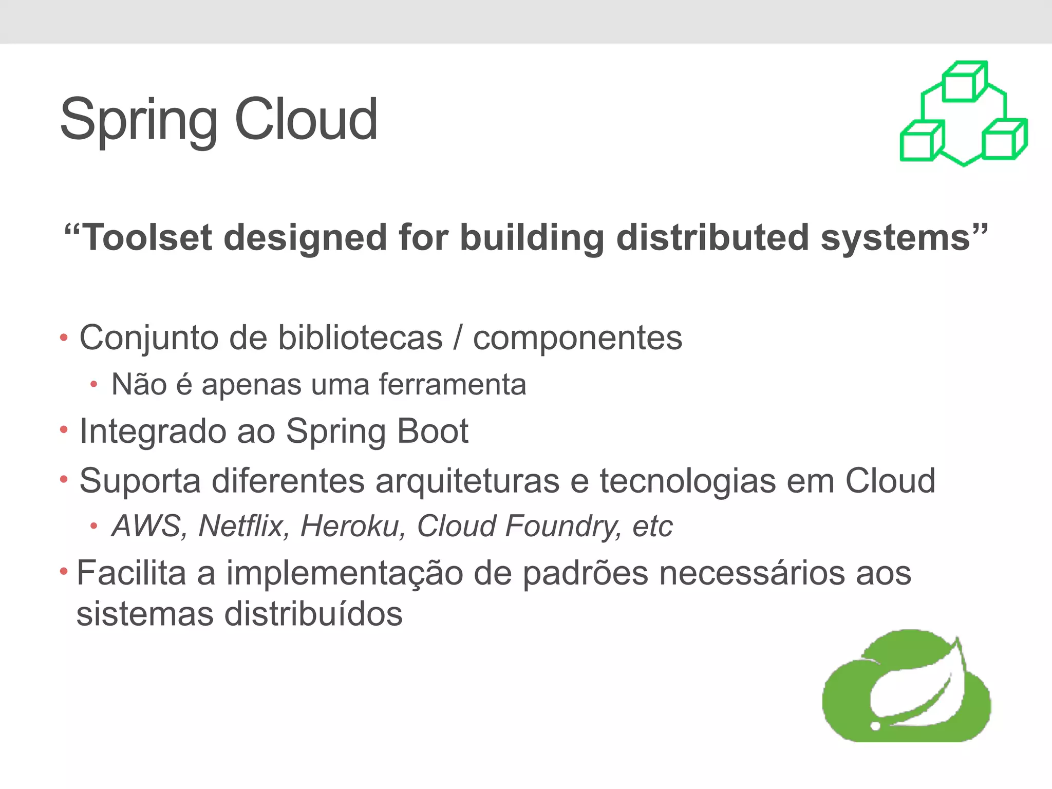 Spring Cloud • Conjunto de bibliotecas / componentes • Não é apenas uma ferramenta • Integrado ao Spring Boot • Suporta diferentes arquiteturas e tecnologias em Cloud • AWS, Netflix, Heroku, Cloud Foundry, etc • Facilita a implementação de padrões necessários aos sistemas distribuídos “Toolset designed for building distributed systems” 