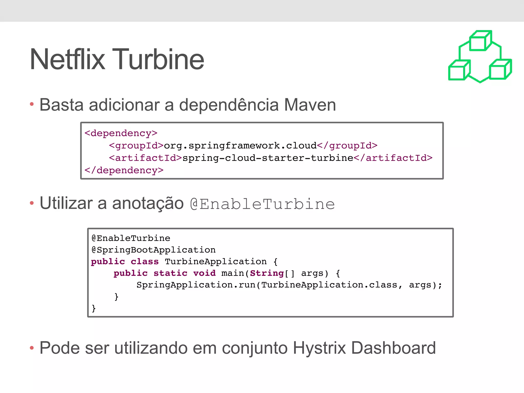 Netflix Turbine • Basta adicionar a dependência Maven • Utilizar a anotação @EnableTurbine • Pode ser utilizando em conjunto Hystrix Dashboard <dependency> <groupId>org.springframework.cloud</groupId> <artifactId>spring-cloud-starter-turbine</artifactId> </dependency> @EnableTurbine @SpringBootApplication public class TurbineApplication { public static void main(String[] args) { SpringApplication.run(TurbineApplication.class, args); } } 