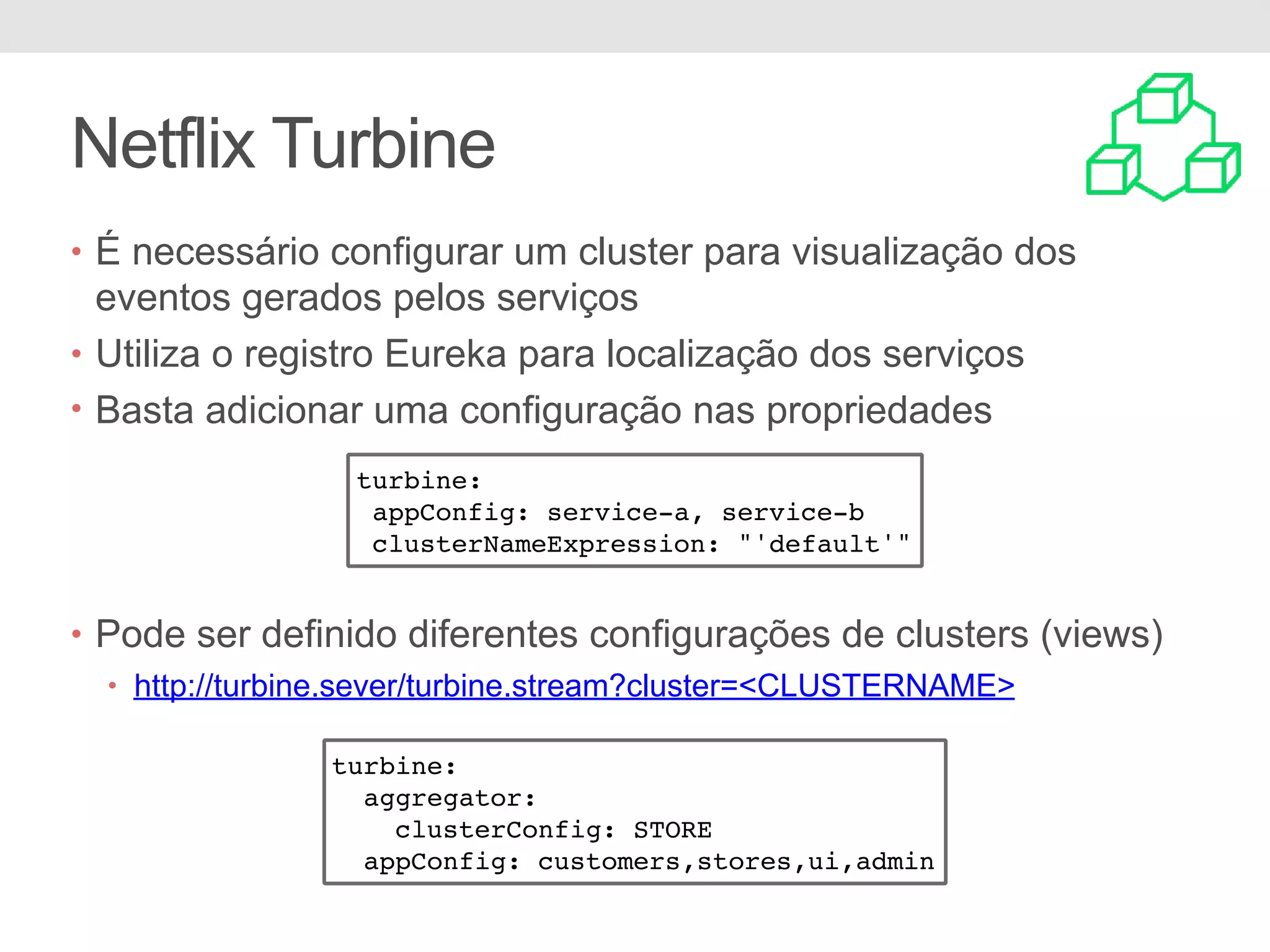 Netflix Turbine • É necessário configurar um cluster para visualização dos eventos gerados pelos serviços • Utiliza o registro Eureka para localização dos serviços • Basta adicionar uma configuração nas propriedades • Pode ser definido diferentes configurações de clusters (views) • http://turbine.sever/turbine.stream?cluster=<CLUSTERNAME> turbine: appConfig: service-a, service-b clusterNameExpression: "'default'" turbine: aggregator: clusterConfig: STORE appConfig: customers,stores,ui,admin 