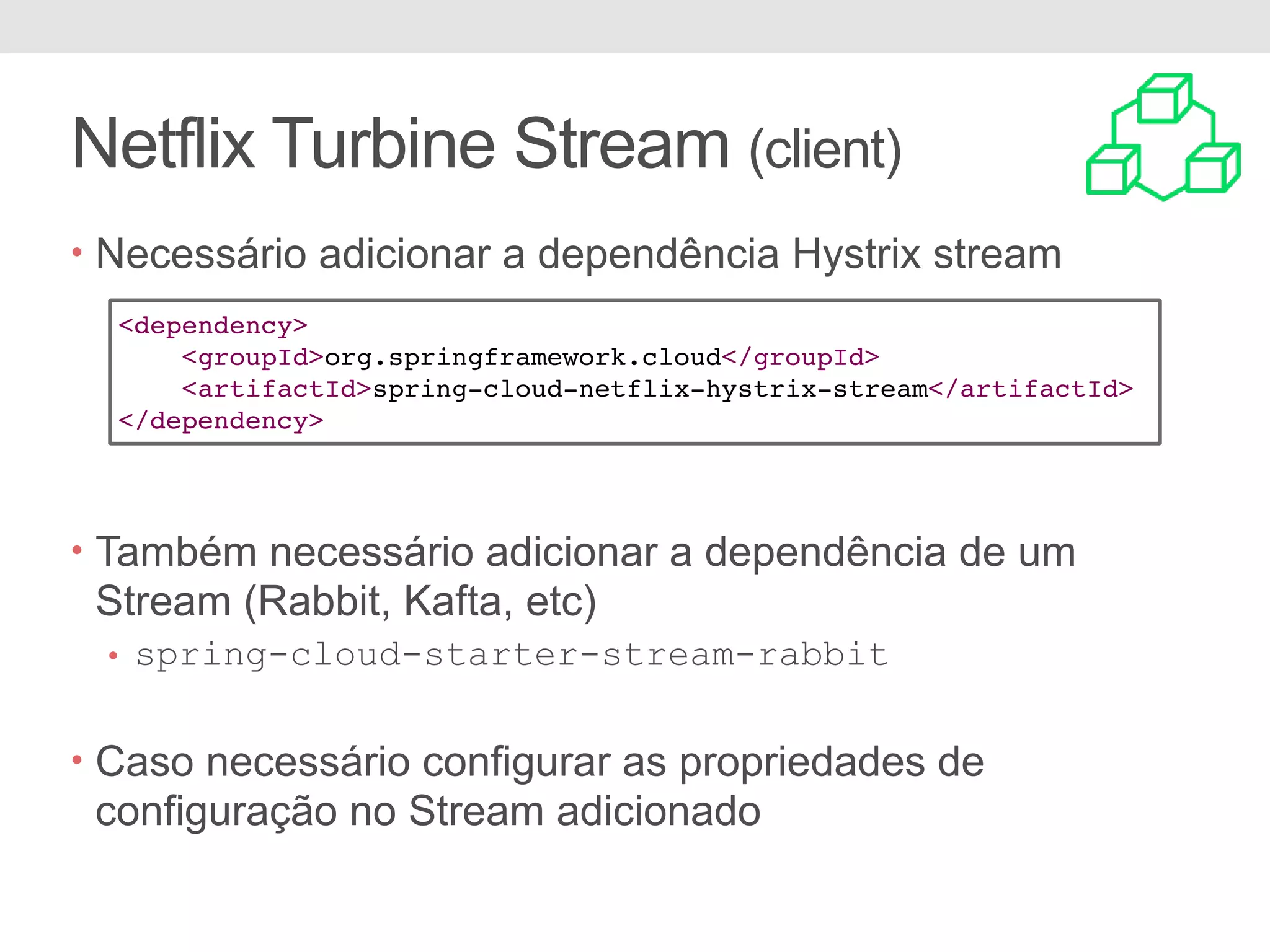 Netflix Turbine Stream (client) • Necessário adicionar a dependência Hystrix stream • Também necessário adicionar a dependência de um Stream (Rabbit, Kafta, etc) • spring-cloud-starter-stream-rabbit • Caso necessário configurar as propriedades de configuração no Stream adicionado <dependency> <groupId>org.springframework.cloud</groupId> <artifactId>spring-cloud-netflix-hystrix-stream</artifactId> </dependency> 